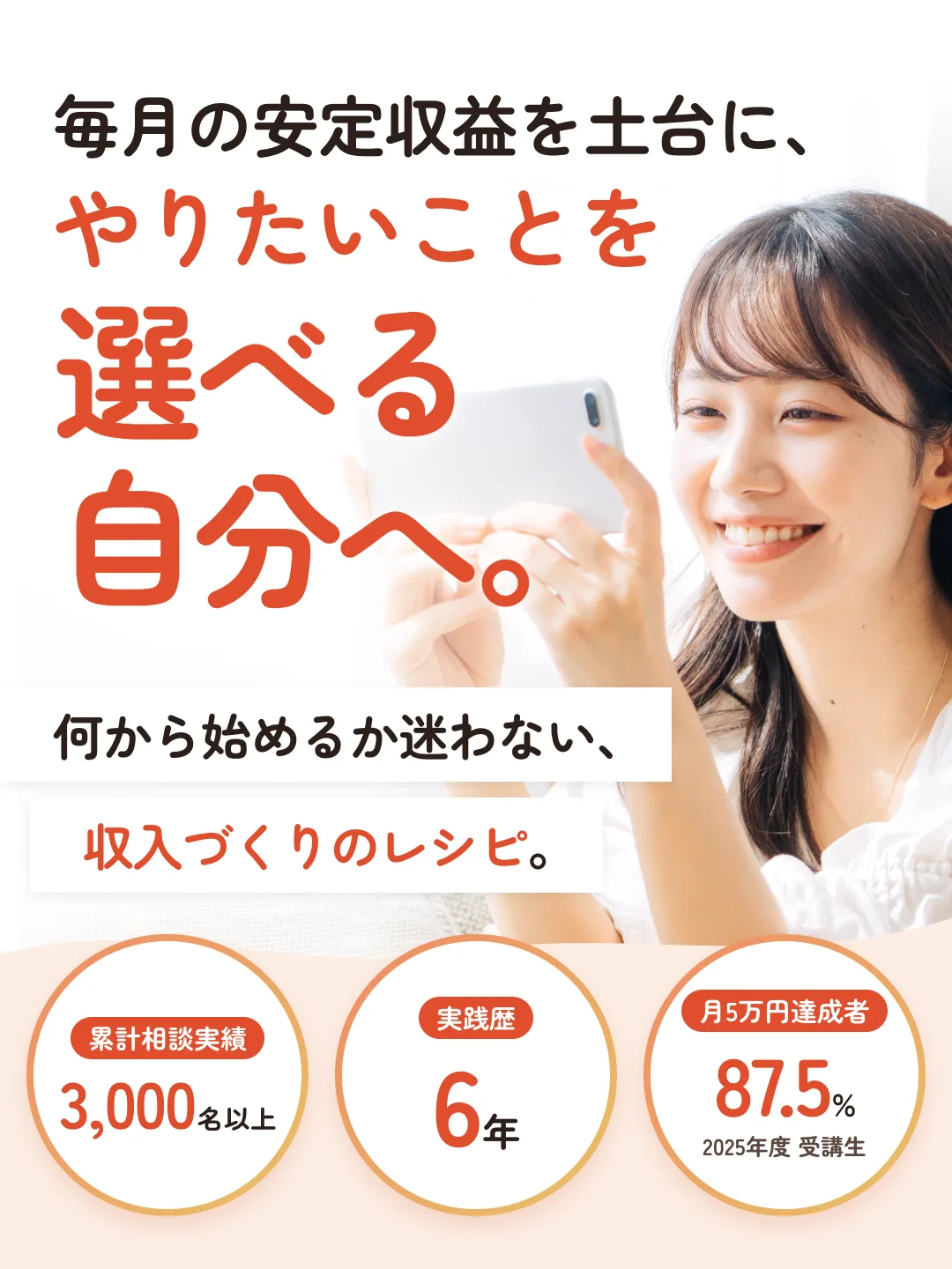 毎月の安定収益を土台に、やりたいことを選べる自分へ。何から始めるか迷わない、収入づくりのレシピ。累計相談実績3,000名以上。実践歴6年。月5万円達成者87.5%(2025年度 受講生)。
